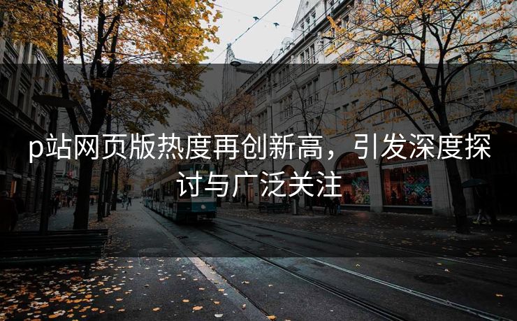 p站网页版热度再创新高,引发深度探讨与广泛关注 p站网页版热度再创新高,引发深度探讨与广泛关注