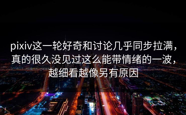 pixiv这一轮好奇和讨论几乎同步拉满，真的很久没见过这么能带情绪的一波，越细看越像另有原因