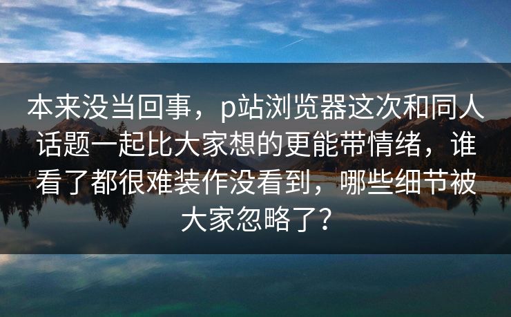 本来没当回事,p站浏览器这次和同人话题一起比大家想的更能带情绪,谁看了都很难装作没看到,哪些细节被大家忽略了? 本来没当回事,p站浏览器这次和同人话题一起比大家想的更能带情绪,谁看了都很难装作没看到,哪些细节被大家忽略了?