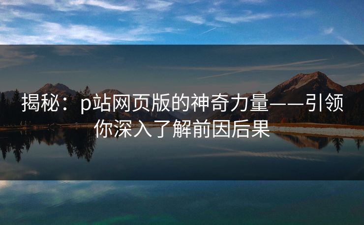 揭秘:p站网页版的神奇力量——引领你深入了解前因后果 揭秘:p站网页版的神奇力量——引领你深入了解前因后果