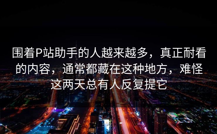 围着P站助手的人越来越多，真正耐看的内容，通常都藏在这种地方，难怪这两天总有人反复提它