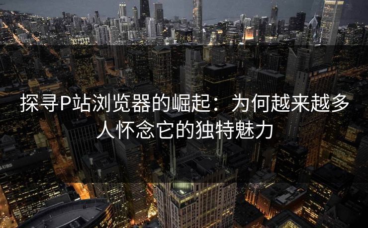 探寻P站浏览器的崛起：为何越来越多人怀念它的独特魅力