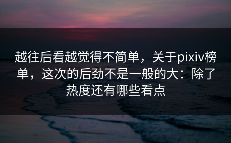 越往后看越觉得不简单，关于pixiv榜单，这次的后劲不是一般的大：除了热度还有哪些看点
