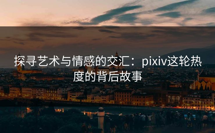 探寻艺术与情感的交汇：pixiv这轮热度的背后故事