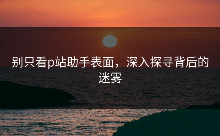 别只看p站助手表面，深入探寻背后的迷雾