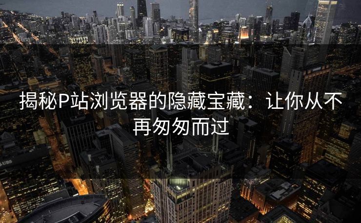 揭秘P站浏览器的隐藏宝藏：让你从不再匆匆而过