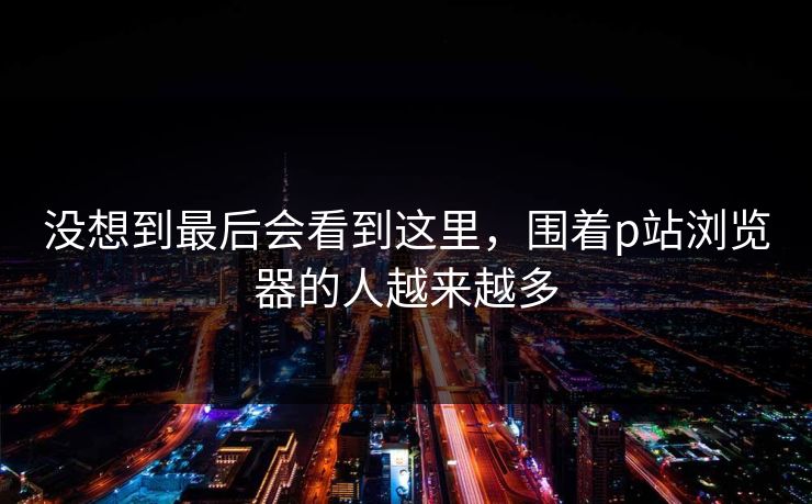 没想到最后会看到这里，围着p站浏览器的人越来越多