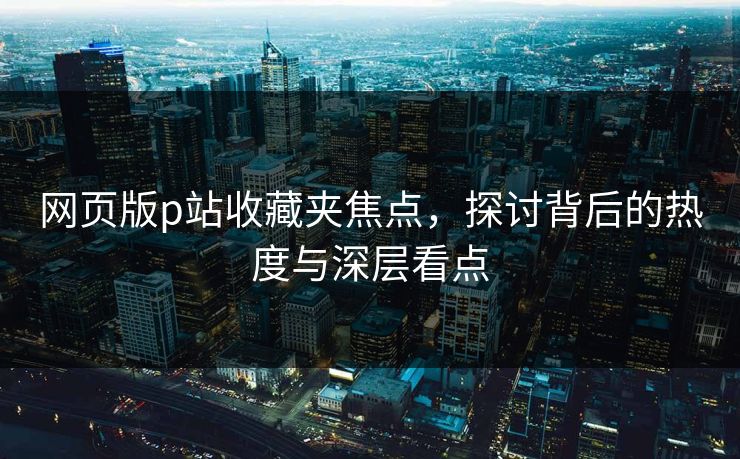 网页版p站收藏夹焦点，探讨背后的热度与深层看点