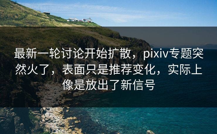 最新一轮讨论开始扩散，pixiv专题突然火了，表面只是推荐变化，实际上像是放出了新信号