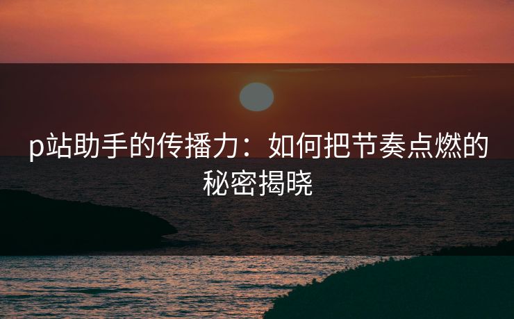 p站助手的传播力：如何把节奏点燃的秘密揭晓