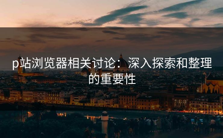 p站浏览器相关讨论：深入探索和整理的重要性