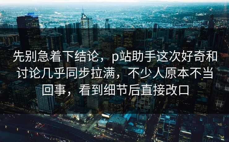 先别急着下结论，p站助手这次好奇和讨论几乎同步拉满，不少人原本不当回事，看到细节后直接改口