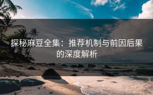 探秘麻豆全集：推荐机制与前因后果的深度解析