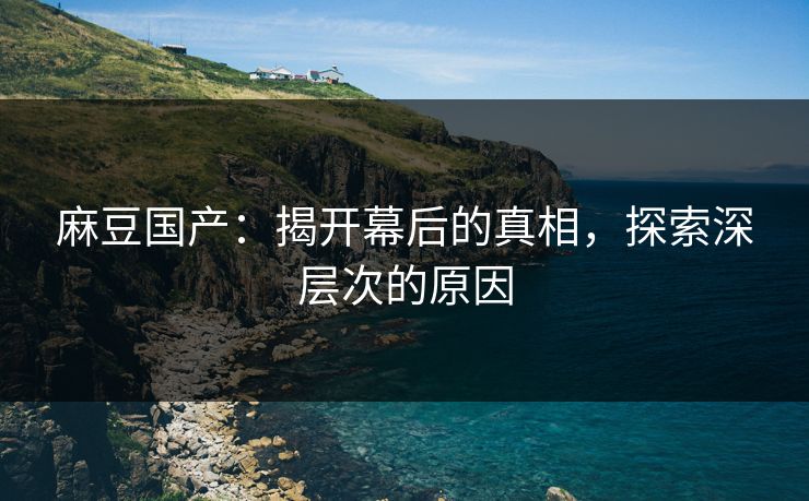 麻豆国产:揭开幕后的真相,探索深层次的原因 麻豆国产:揭开幕后的真相,探索深层次的原因