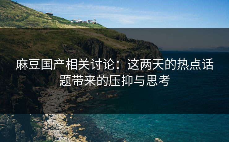 麻豆国产相关讨论：这两天的热点话题带来的压抑与思考