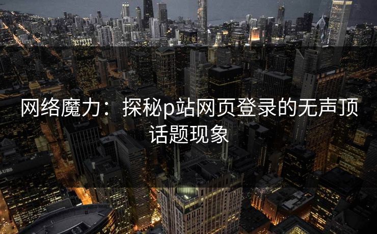 网络魔力：探秘p站网页登录的无声顶话题现象