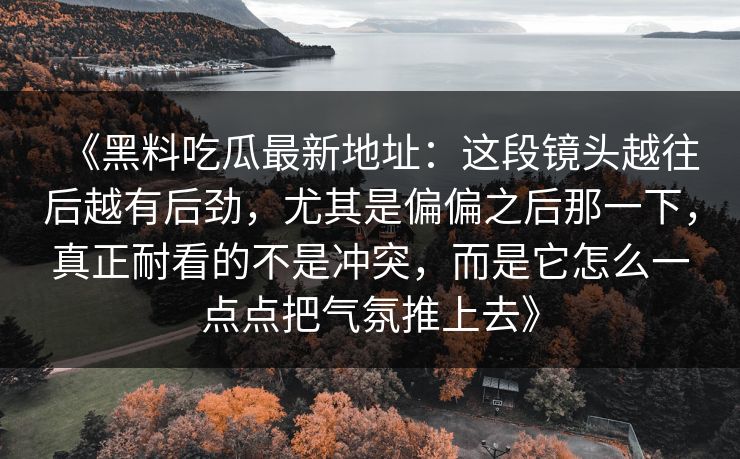 《黑料吃瓜最新地址:这段镜头越往后越有后劲,尤其是偏偏之后那一下,真正耐看的不是冲突,而是它怎么一点点把气氛推上去》 《黑料吃瓜最新地址:这段镜头越往后越有后劲,尤其是偏偏之后那一下,真正耐看的不是冲突,而是它怎么一点点把气氛推上去》