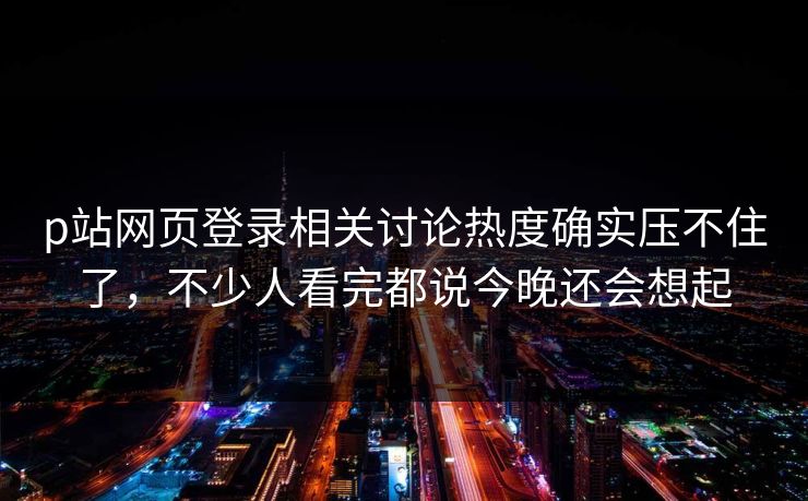 p站网页登录相关讨论热度确实压不住了,不少人看完都说今晚还会想起 p站网页登录相关讨论热度确实压不住了,不少人看完都说今晚还会想起