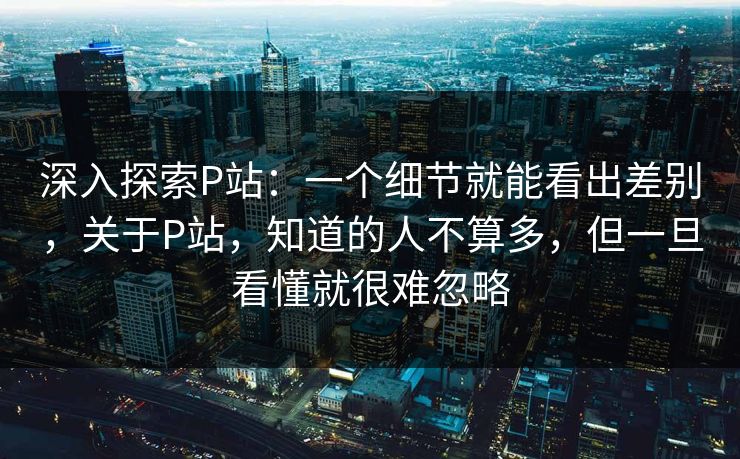 深入探索P站：一个细节就能看出差别，关于P站，知道的人不算多，但一旦看懂就很难忽略