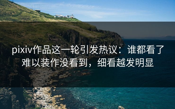 pixiv作品这一轮引发热议:谁都看了难以装作没看到,细看越发明显 pixiv作品这一轮引发热议:谁都看了难以装作没看到,细看越发明显