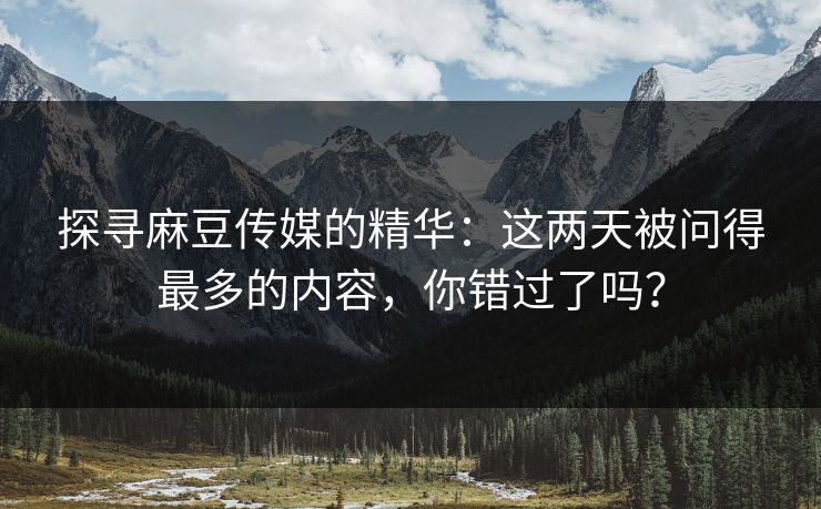 探寻麻豆传媒的精华:这两天被问得最多的内容,你错过了吗? 探寻麻豆传媒的精华:这两天被问得最多的内容,你错过了吗?