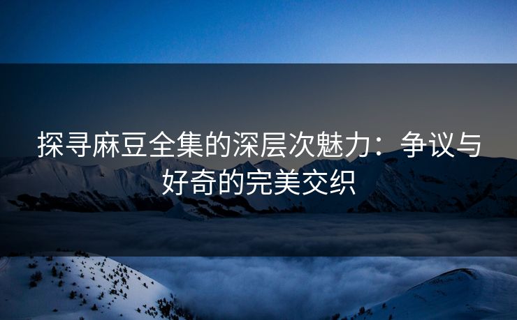 探寻麻豆全集的深层次魅力:争议与好奇的完美交织 探寻麻豆全集的深层次魅力:争议与好奇的完美交织