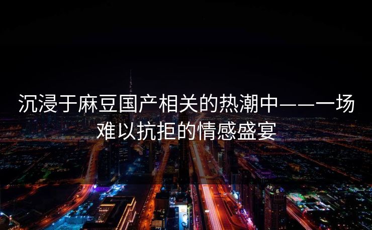 沉浸于麻豆国产相关的热潮中——一场难以抗拒的情感盛宴 沉浸于麻豆国产相关的热潮中——一场难以抗拒的情感盛宴