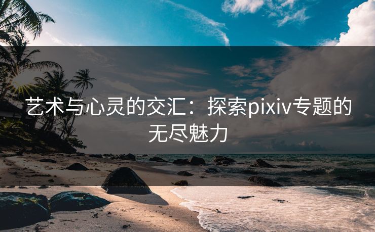 艺术与心灵的交汇:探索pixiv专题的无尽魅力 艺术与心灵的交汇:探索pixiv专题的无尽魅力